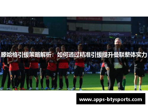 滕哈格引援策略解析：如何通过精准引援提升曼联整体实力